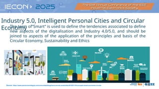 16
The term of“Smart” is used to define the tendencies associated to define
new aspects of the digitalisation and Industry 4.0/5.0, and should be
joined to aspects of the application of the principles and basis of the
Circular Economy, Sustainability and Ethics
Source: https://www.prevencionintegral.com/comunidad/blog/hacia-mundo-sostenible/2018/01/10/concepto-smart-economia-circular
Industry 5.0, Intelligent Personal Cities and Circular
Economy
 