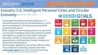20
Source: https://sdgs.un.org/goals
Sustainable Development Goals (SDGs) are 17
interlinked goals set by the United Nations in 2015
and are designed to “promote prosperity while
protecting the planet
SDGs recognize that ending poverty must go hand-
in-hand with strategies that build economic growth
and address a range of social needs including
education, health, social protection, and job
opportunities, while tackling climate change and
environmental protection
Technologies applied to each of the different SDG
may contribute to develop a better and more
sustainable application of the Circular Economy
https://link.springer.com/article/10.1007/s40684-021-00398-5#Sec28
Industry 5.0, Intelligent Personal Cities and Circular
Economy
Sustainable Development Goals (SDG)
 