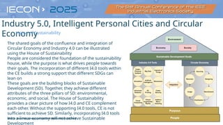 21
Source: https://link.springer.com/article/10.1007/s40684-021-00398-5
The shared goals of the confluence and integration of
Circular Economy and Industry 4.0 can be illustrated
using the House of Sustainability
People are considered the foundation of the sustainability
house, while the purpose is what drives people towards
their goals. The incorporation of different I4.0 tools within
the CE builds a strong support that different SDGs can
lean on
These goals are the building blocks of Sustainable
Development (SD). Together, they achieve different
attributes of the three pillars of SD: environmental,
economic, and social. The House of Sustainability
provides a clear picture of how I4.0 and CE complement
each other. Without the supporting I4.0 tools, CE is not
sufficient to achieve SD. Similarly, incorporating I4.0 tools
into a linear economy will not achieve Sustainable
Development
Industry 5.0, Intelligent Personal Cities and Circular
Economy
House of Sustainability
 