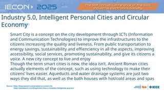 Smart City is a concept on the city development through ICTs (Information
and Communication Technologies) to improve the infrastructures to the
citizens increasing the quality and liveness. From public transportation to
energy savings, sustainability and effienciency in all the aspects, improving
accessibility, social services, promoting sustainability, and give its citizens a
voice. A new city concept to live and enjoy
Though the term smart cities is new, the idea isn’t. Ancient Roman cities
actually elements of the concept, such as using technology to make their
citizens’ lives easier. Aqueducts and water drainage systems are just two
ways they did that, as well as the bath houses with hot/cold areas and spas
Source: https://blog.bismart.com/en/what-is-a-smart-city
https://panelesach.com/blog/smart-cities-o-ciudades-inteligentes-que-son/
Industry 5.0, Intelligent Personal Cities and Circular
Economy
Smart Cities
 