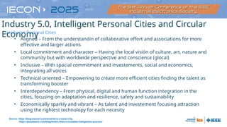 • Aligned – From the understandin of collaborative effort and associations for more
effective and larger actions
• Local commitment and character – Having the local visión of culture, art, nature and
community but with worldwide perspective and conscience (glocal)
• Inclusive – With spacial commitment and investements, social and economics,
integrating all voices
• Technical oriented – Empowering to créate more efficient cities finding the talent as
transforming booster
• Interdependency – From physical, digital and human function integration in the
cities, focusing on adaptation and resilience, safety and sustainability
• Economically sparkly and vibrant – As talent and investement focusing attraction
using the rightest technolopy for each necesity
Source: https://blog.bismart.com/en/what-is-a-smart-city
https://panelesach.com/blog/smart-cities-o-ciudades-inteligentes-que-son/
Industry 5.0, Intelligent Personal Cities and Circular
Economy
Intelligent Personal Cities
 