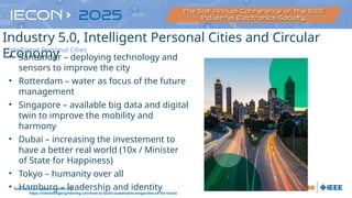 • Santander – deploying technology and
sensors to improve the city
• Rotterdam – water as focus of the future
management
• Singapore – available big data and digital
twin to improve the mobility and
harmony
• Dubai – increasing the investement to
have a better real world (10x / Minister
of State for Happiness)
• Tokyo – humanity over all
• Hamburg – leadership and identity
Source: https://personalcities.org/
https://interestingengineering.com/how-to-build-sustainable-megacities-of-the-future
Industry 5.0, Intelligent Personal Cities and Circular
Economy
Intelligent Personal Cities
 