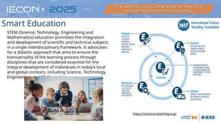 https://science-teaching.org/
STEM (Science, Technology, Engineering and
Mathematics) education promotes the integration
and development of scientific and technical subjects
in a single interdisciplinary framework. It advocates
for a didactic approach that aims to ensure the
transversality of the learning process through
disciplines that are considered essential for the
integral development of individuals in today’s local
and global contexts, including Science, Technology,
Engineering, and Mathematics
Smart Education
 