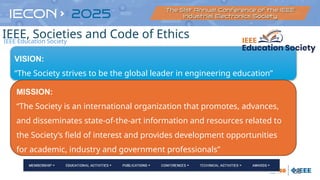 55
VISION:
“The Society strives to be the global leader in engineering education”
MISSION:
“The Society is an international organization that promotes, advances,
and disseminates state-of-the-art information and resources related to
the Society’s field of interest and provides development opportunities
for academic, industry and government professionals”
IEEE Education Society
IEEE, Societies and Code of Ethics
 