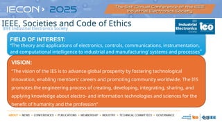 56
FIELD OF INTEREST:
“The theory and applications of electronics, controls, communications, instrumentation,
and computational intelligence to industrial and manufacturing’ systems and processes”
VISION:
“The vision of the IES is to advance global prosperity by fostering technological
innovation, enabling members' careers and promoting community worldwide. The IES
promotes the engineering process of creating, developing, integrating, sharing, and
applying knowledge about electro- and information technologies and sciences for the
benefit of humanity and the profession”
IEEE Industrial Electronics Society
IEEE, Societies and Code of Ethics
 