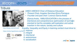 58
UNED UNESCO Chair of Distance Education
• Present Chair, Angeles Sanchez-Elvira Paniagua
• Founder and past chair: Lorenzo Garcia Aretio
http://blogs.uned.es/cued/
https://aretio.hypotheses.org/5827/
(Garcia Aretio, 1989) EDUCATION is the process of
intentional and comprehensive optimization of wo/m@n
oriented to her/his complete self-realization and active
insertion in the nature, society and culture
Equality, Inequality and Equity in learning context must drive to:
1. improve
2. integral
3. intentional
4. autonomous
5. socialization
UNED meritorious friends
Tribute
 