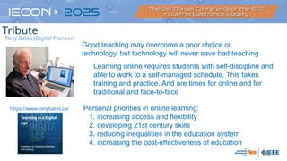 60
Good teaching may overcome a poor choice of
technology, but technology will never save bad teaching
https://www.tonybates.ca/
Learning online requires students with self-discipline and
able to work to a self-managed schedule. This takes
training and practice. And are times for online and for
traditional and face-to-face
Personal priorities in online learning:
1. increasing access and flexibility
2. developing 21st century skills
3. reducing inequalities in the education system
4. increasing the cost-effectiveness of education
Tony Bates (Digital Pioneer)
Tribute
 