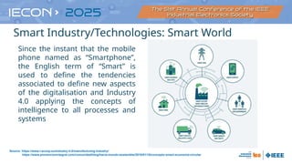 Since the instant that the mobile
phone named as “Smartphone”,
the English term of “Smart” is
used to define the tendencies
associated to define new aspects
of the digitalisation and Industry
4.0 applying the concepts of
intelligence to all processes and
systems
Source: https://www.i-scoop.eu/industry-4-0/manufacturing-industry/
https://www.prevencionintegral.com/comunidad/blog/hacia-mundo-sostenible/2018/01/10/concepto-smart-economia-circular
•Smart Industry/Technologies: Smart World
 
