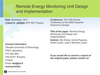 Remote Energy Monitoring Unit Design
          and Implementation
Date: November, 2011                  Conference: The 37th Annual
Linked to: eSONIA (FP7 RDT Project)   Conference of the IEEE Industrial
                                      Electronics Society

                                      Title of the paper: Remote Energy
                                      Monitoring Unit Design and
                                      Implementation
                                      Authors: Bin Zhang, Corina Popescu,
                                      Andrei Lobov, Jose L.Martinez Lastra
Contact information
Tampere University of Technology,
FAST Laboratory,
P.O. Box 600,
                                      If you would like to receive a reprint of
FIN-33101 Tampere,
                                      the original paper, please contact us
Finland
Email: fast@tut.fi
www.tut.fi/fast
 
