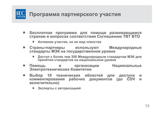 Программа партнерского участия
 Бесплатная программа для помощи развивающимся
странам в вопросах соответствия Соглашению TBT ВТО
 Активное участие, но не вид членства
 Страны-партнеры используют Международные
стандарты МЭК на государственном уровне
 Доступ к более чем 200 Международным стандартам МЭК для
принятия стандартов на национальном уровне
 Помощь в организации Национальных
Электротехнических Комитетов
 Выбор 10 технических областей для доступа и
комментирования рабочих документов (до CDV и
включительно)
 Эксперты с авторизацией
15
 
