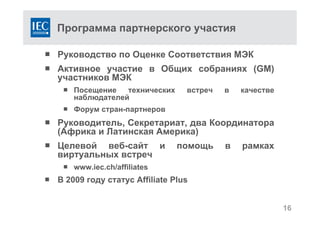 Программа партнерского участия
 Руководство по Оценке Соответствия МЭК
 Активное участие в Общих собраниях (GM)
участников МЭК
 Посещение технических встреч в качестве
наблюдателей
 Форум стран-партнеров
 Руководитель, Секретариат, два Координатора
(Африка и Латинская Америка)
 Целевой веб-сайт и помощь в рамках
виртуальных встреч
 www.iec.ch/affiliates
 В 2009 году статус Affiliate Plus
16
 