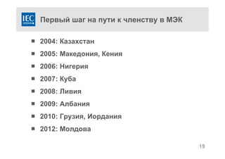 Первый шаг на пути к членству в МЭК
 2004: Казахстан
 2005: Македония, Кения
 2006: Нигерия
 2007: Куба
 2008: Ливия
 2009: Албания
 2010: Грузия, Иордания
 2012: Молдова
19
 
