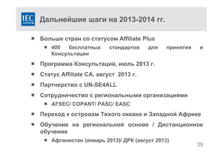Дальнейшие шаги на 2013-2014 гг.
 Больше стран со статусом Affiliate Plus
 400 бесплатных стандартов для принятия и
Консультации
 Программа Консультаций, июль 2013 г.
 Статус Affiliate CA, август 2013 г.
 Партнерство с UN-SE4ALL
 Сотрудничество с региональными организациями
 AFSEC/ COPANT/ PASC/ EASC
 Переход к островам Тихого океана и Западной Африке
 Обучение на региональной основе / Дистанционное
обучение
 Афганистан (январь 2013)/ ДРК (август 2013)
20
 