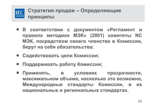 Стратегия продаж – Определяющие
принципы
 В соответствии с документом «Регламент и
правила методики МЭК» (2001) комитеты NC
МЭК, посредством своего членства в Комиссии,
берут на себя обязательства:
 Содействовать цели Комиссии;
 Поддерживать работу Комиссии;
 Применять, в условиях прозрачности,
максимальном объеме, насколько это возможно,
Международные стандарты Комиссии, в их
национальных и региональных стандартах.
86
 