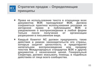 Стратегия продаж – Определяющие
принципы
 Права на использование текста в отношении всех
документов МЭК принадлежат МЭК. Должна
сохраняться практика использования указания на
авторское право в публикациях МЭК и
уведомления о воспроизведении в любой форме
только после получения от организации
разрешения в письменном виде.
 Каждый Комитет NC должен предпринять такие
действия в рамках законодательств его страны,
которые защитят целостность и предотвратят
нелегальное воспроизведение или продажу
текстов Международных стандартов МЭК и других
документов с назначенной ценой. Генеральный
Секретарь должен оказывать помощь в подобных
действиях от лица всего сообщества.
88
 