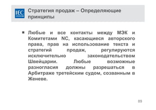 89
Стратегия продаж – Определяющие
принципы
 Любые и все контакты между МЭК и
Комитетами NC, касающиеся авторского
права, прав на использование текста и
стратегий продаж, регулируются
исключительно законодательством
Швейцарии. Любые возможные
разногласия должны разрешаться в
Арбитраже третейским судом, созванным в
Женеве.
 