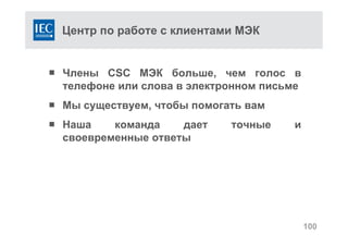 Центр по работе с клиентами МЭК
 Члены CSC МЭК больше, чем голос в
телефоне или слова в электронном письме
 Мы существуем, чтобы помогать вам
 Наша команда дает точные и
своевременные ответы
100
 