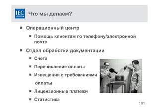 Что мы делаем?
 Операционный центр
 Помощь клиентам по телефону/электронной
почте
 Отдел обработки документации
 Счета
 Перечисление оплаты
 Извещения с требованиями
оплаты
 Лицензионные платежи
 Статистика
101
 