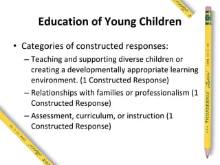 Education of Young Children
• Categories of constructed responses:
  – Teaching and supporting diverse children or
    creating a developmentally appropriate learning
    environment. (1 Constructed Response)
  – Relationships with families or professionalism (1
    Constructed Response)
  – Assessment, curriculum, or instruction (1
    Constructed Response)
 