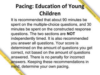 Pacing: Education of Young
           Children
It is recommended that about 90 minutes be
spent on the multiple-choice questions, and 30
minutes be spent on the constructed response
questions. The two sections are NOT
independently timed. It is also recommended
you answer all questions. Your score is
determined on the amount of questions you get
correct, not based on the amount of questions
answered. There is no penalty for incorrect
answers. Keeping these recommendations in
mind, determine your own pacing.
 