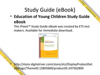 Study Guide (eBook)
• Education of Young Children Study Guide
  eBook
  This Praxis™ Study Guide eBook was created by ETS test
  makers. Available for immediate download.




• http://store.digitalriver.com/store/ets/DisplayProductDet
  ailsPage/ThemeID.12805600/productID.247562800
 