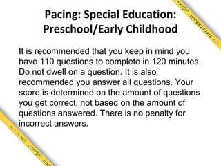 Pacing: Special Education:
      Preschool/Early Childhood
It is recommended that you keep in mind you
have 110 questions to complete in 120 minutes.
Do not dwell on a question. It is also
recommended you answer all questions. Your
score is determined on the amount of questions
you get correct, not based on the amount of
questions answered. There is no penalty for
incorrect answers.
 