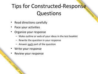 Tips for Constructed-Response
           Questions
• Read directions carefully
• Pace your activities
• Organize your response
   – Make outline or web of your ideas in the test booklet
   – Rewrite the question in your response
   – Answer each part of the question
• Write your response
• Review your response
 