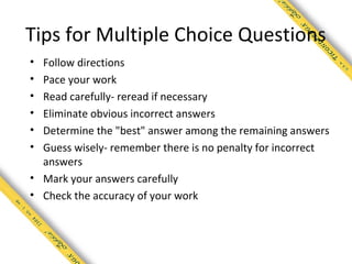 Tips for Multiple Choice Questions
• Follow directions
• Pace your work
• Read carefully- reread if necessary
• Eliminate obvious incorrect answers
• Determine the "best" answer among the remaining answers
• Guess wisely- remember there is no penalty for incorrect
  answers
• Mark your answers carefully
• Check the accuracy of your work
 