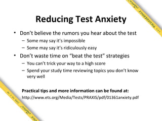 Reducing Test Anxiety
• Don’t believe the rumors you hear about the test
   – Some may say it’s impossible
   – Some may say it’s ridiculously easy
• Don’t waste time on “beat the test” strategies
   – You can’t trick your way to a high score
   – Spend your study time reviewing topics you don’t know
     very well

   Practical tips and more information can be found at:
   http://www.ets.org/Media/Tests/PRAXIS/pdf/01361anxiety.pdf
 