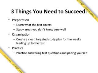 3 Things You Need to Succeed:
• Preparation
   – Learn what the test covers
   – Study areas you don’t know very well
• Organization
   – Create a clear, targeted study plan for the weeks
     leading up to the test
• Practice
   – Practice answering test questions and pacing yourself
 