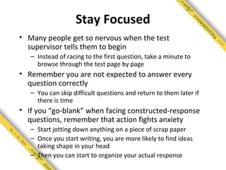 Stay Focused
• Many people get so nervous when the test
  supervisor tells them to begin
   – Instead of racing to the first question, take a minute to
     browse through the test page by page
• Remember you are not expected to answer every
  question correctly
   – You can skip difficult questions and return to them later if
     there is time
• If you “go-blank” when facing constructed-response
  questions, remember that action fights anxiety
   – Start jotting down anything on a piece of scrap paper
   – Once you start writing, you are more likely to find ideas
     taking shape in your head
   – Then you can start to organize your actual response
 