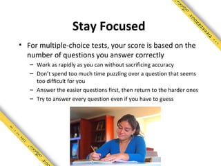 Stay Focused
• For multiple-choice tests, your score is based on the
  number of questions you answer correctly
   – Work as rapidly as you can without sacrificing accuracy
   – Don’t spend too much time puzzling over a question that seems
     too difficult for you
   – Answer the easier questions first, then return to the harder ones
   – Try to answer every question even if you have to guess
 