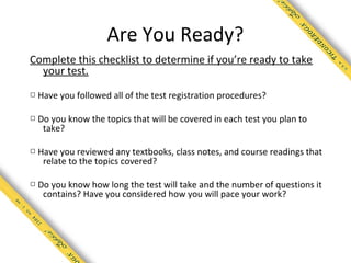 Are You Ready?
Complete this checklist to determine if you’re ready to take
  your test.

□ Have you followed all of the test registration procedures?

□ Do you know the topics that will be covered in each test you plan to
   take?

□ Have you reviewed any textbooks, class notes, and course readings that
   relate to the topics covered?

□ Do you know how long the test will take and the number of questions it
   contains? Have you considered how you will pace your work?
 