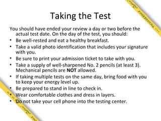 Taking the Test
You should have ended your review a day or two before the
  actual test date. On the day of the test, you should:
• Be well-rested and eat a healthy breakfast.
• Take a valid photo identification that includes your signature
  with you.
• Be sure to print your admission ticket to take with you.
• Take a supply of well-sharpened No. 2 pencils (at least 3).
  Mechanical pencils are NOT allowed.
• If taking multiple tests on the same day, bring food with you
  to keep your energy level up.
• Be prepared to stand in line to check in.
• Wear comfortable clothes and dress in layers.
• Do not take your cell phone into the testing center.
 
