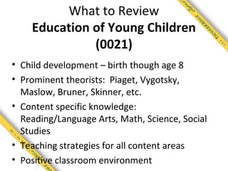 What to Review
    Education of Young Children
              (0021)
• Child development – birth though age 8
• Prominent theorists: Piaget, Vygotsky,
  Maslow, Bruner, Skinner, etc.
• Content specific knowledge:
  Reading/Language Arts, Math, Science, Social
  Studies
• Teaching strategies for all content areas
• Positive classroom environment
 