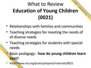 What to Review
    Education of Young Children
              (0021)
• Relationships with families and communities
• Teaching strategies for meeting the needs of
  of diverse needs
• Teaching strategies for students with special
  needs
• Basic pedagogy: how do young children learn
  best?
• http://www.ets.org/praxis/prepare/materials/0021
 