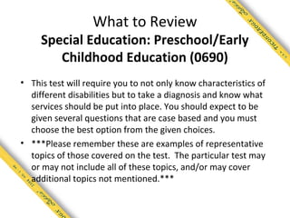 What to Review
     Special Education: Preschool/Early
        Childhood Education (0690)
• This test will require you to not only know characteristics of
  different disabilities but to take a diagnosis and know what
  services should be put into place. You should expect to be
  given several questions that are case based and you must
  choose the best option from the given choices.
• ***Please remember these are examples of representative
  topics of those covered on the test. The particular test may
  or may not include all of these topics, and/or may cover
  additional topics not mentioned.***
 