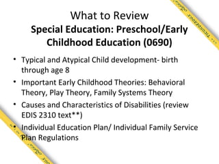 What to Review
     Special Education: Preschool/Early
        Childhood Education (0690)
• Typical and Atypical Child development- birth
  through age 8
• Important Early Childhood Theories: Behavioral
  Theory, Play Theory, Family Systems Theory
• Causes and Characteristics of Disabilities (review
  EDIS 2310 text**)
• Individual Education Plan/ Individual Family Service
  Plan Regulations
 