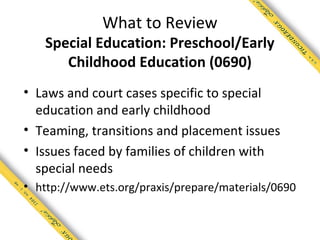 What to Review
   Special Education: Preschool/Early
      Childhood Education (0690)
• Laws and court cases specific to special
  education and early childhood
• Teaming, transitions and placement issues
• Issues faced by families of children with
  special needs
• http://www.ets.org/praxis/prepare/materials/0690
 