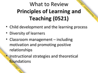 What to Review
     Principles of Learning and
          Teaching (0521)
• Child development and the learning process
• Diversity of learners
• Classroom management – including
  motivation and promoting positive
  relationships
• Instructional strategies and theoretical
  foundations
 