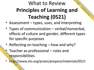 What to Review
      Principles of Learning and
           Teaching (0521)
• Assessment – types, uses, and interpreting
• Types of communication – verbal/nonverbal,
  effects of culture and gender, different types
  for specific purposes
• Reflecting on teaching – how and why?
• Teacher as professional – roles and
  responsibilities
• http://www.ets.org/praxis/prepare/materials/0521
 
