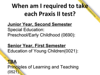 When am I required to take
     each Praxis II test?
Junior Year, Second Semester
Special Education:
Preschool/Early Childhood (0690):

Senior Year, First Semester
Education of Young Children(0021):

TBA
Principles of Learning and Teaching
(0521):
 