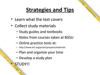 Strategies and Tips
• Learn what the test covers
• Collect study materials
  – Study guides and textbooks
  – Notes from courses taken at BGSU
  – Online practice tests at:
  – http://www.ets.org/praxis/prepare/materials

  – Plan and organize your time
  – Develop a study plan
• STUDY!!
 