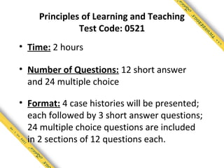 Principles of Learning and Teaching
              Test Code: 0521
• Time: 2 hours

• Number of Questions: 12 short answer
  and 24 multiple choice

• Format: 4 case histories will be presented;
  each followed by 3 short answer questions;
  24 multiple choice questions are included
  in 2 sections of 12 questions each.
 