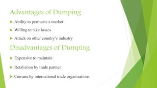 Advantages of Dumping
 Ability to permeate a market
 Willing to take losses
 Attack on other country’s industry
Disadvantages of Dumping
 Expensive to maintain
 Retaliation by trade partner
 Censure by international trade organizations
 