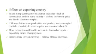 Effects on exporting country
 Sellers dump commodities to another countries – lack of
commodities in their home country – leads to increase in price
and loss in consumer surplus.
 If Monopolist increase production and produce more – marginal
cost falls – leads to decrease in price and consumers benefit.
 More production will lead to increase in demand of inputs –
expanding means of employment.
 Earning more foreign currency – balance of trade improves.
 