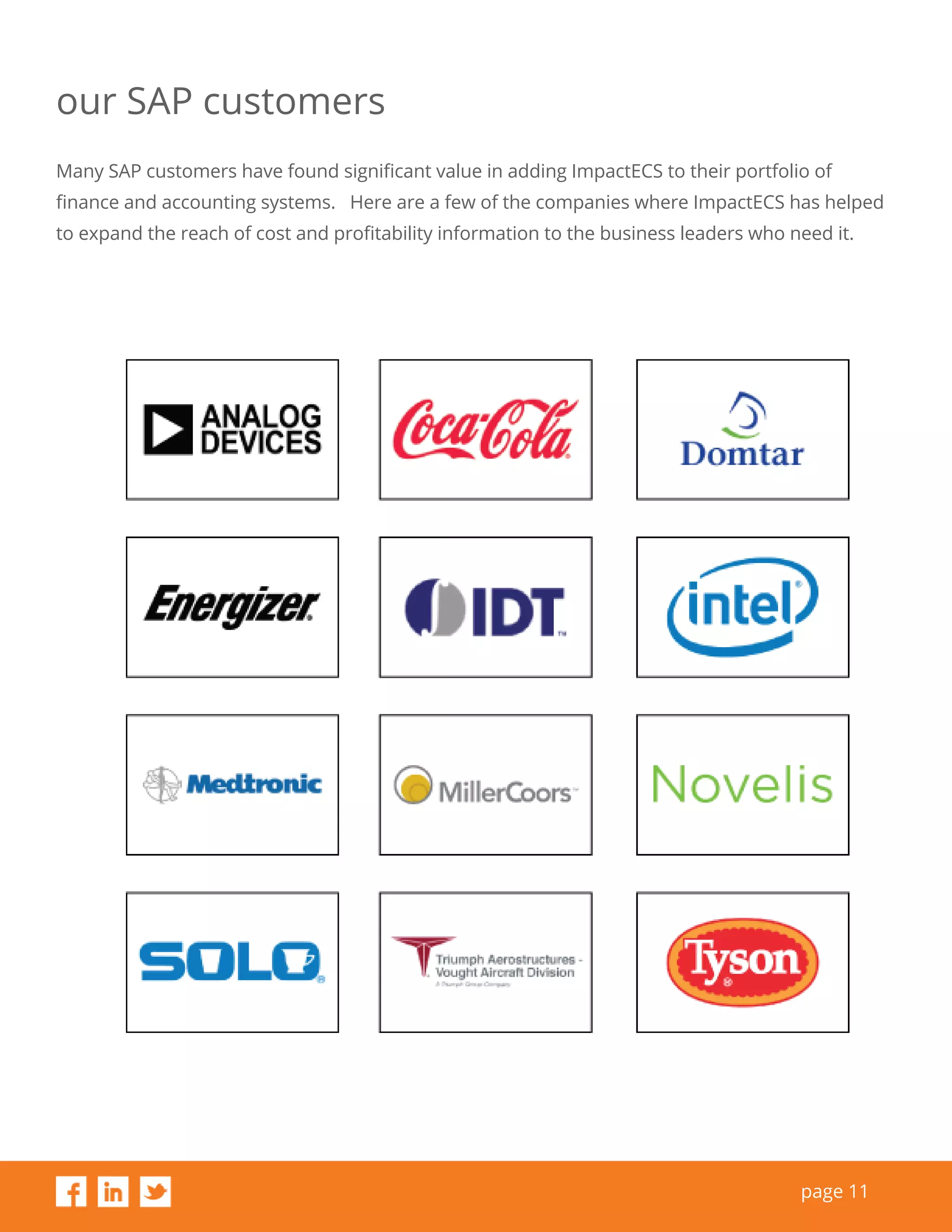page 11
our SAP customers
Many SAP customers have found significant value in adding ImpactECS to their portfolio of
finance and accounting systems. Here are a few of the companies where ImpactECS has helped
to expand the reach of cost and profitability information to the business leaders who need it.
 
