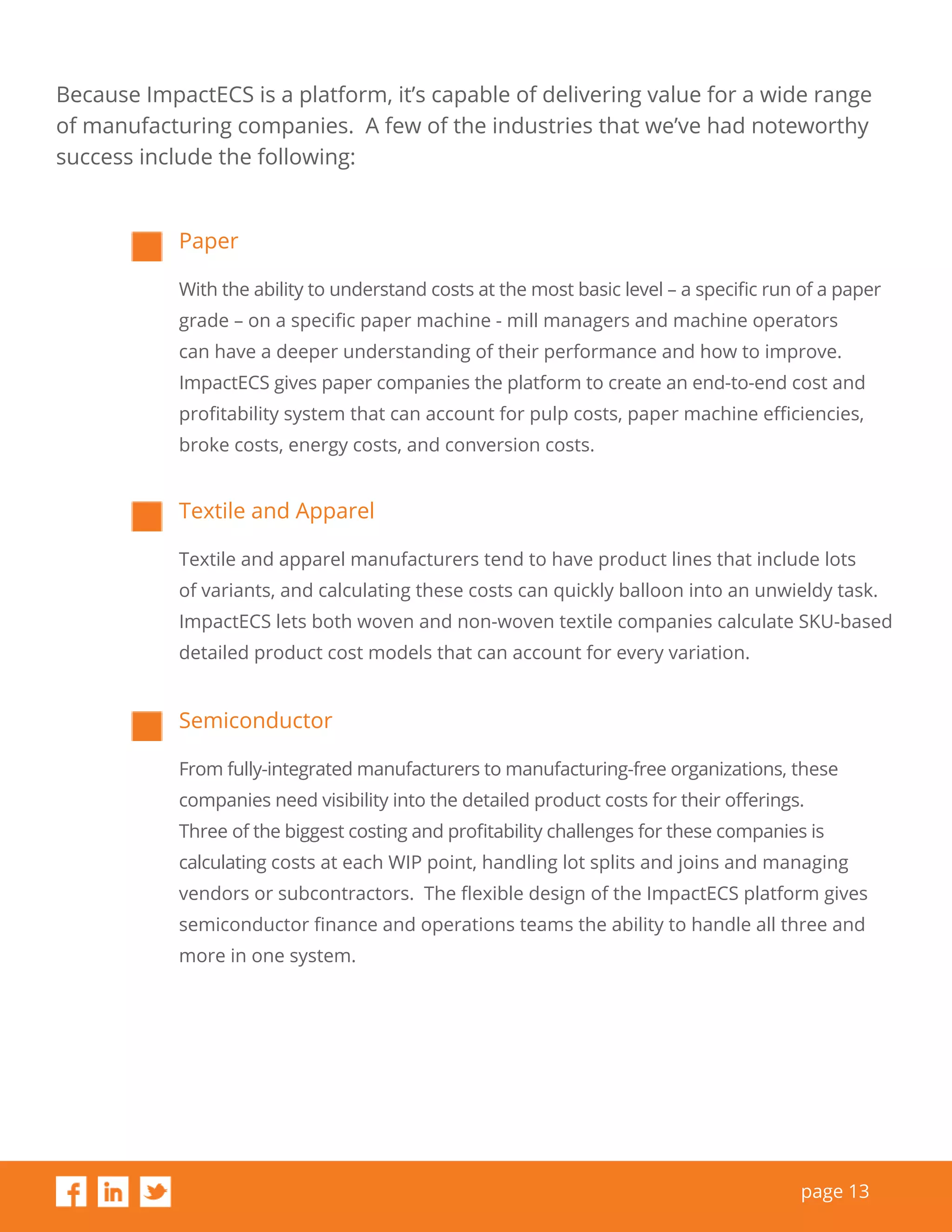page 13
Because ImpactECS is a platform, it’s capable of delivering value for a wide range
of manufacturing companies. A few of the industries that we’ve had noteworthy
success include the following:
Paper
With the ability to understand costs at the most basic level – a specific run of a paper
grade – on a specific paper machine - mill managers and machine operators
can have a deeper understanding of their performance and how to improve.
ImpactECS gives paper companies the platform to create an end-to-end cost and
profitability system that can account for pulp costs, paper machine efficiencies,
broke costs, energy costs, and conversion costs.
Textile and Apparel
Textile and apparel manufacturers tend to have product lines that include lots
of variants, and calculating these costs can quickly balloon into an unwieldy task.
ImpactECS lets both woven and non-woven textile companies calculate SKU-based
detailed product cost models that can account for every variation.
Semiconductor
From fully-integrated manufacturers to manufacturing-free organizations, these
companies need visibility into the detailed product costs for their offerings.
Three of the biggest costing and profitability challenges for these companies is
calculating costs at each WIP point, handling lot splits and joins and managing
vendors or subcontractors. The flexible design of the ImpactECS platform gives
semiconductor finance and operations teams the ability to handle all three and
more in one system.
 