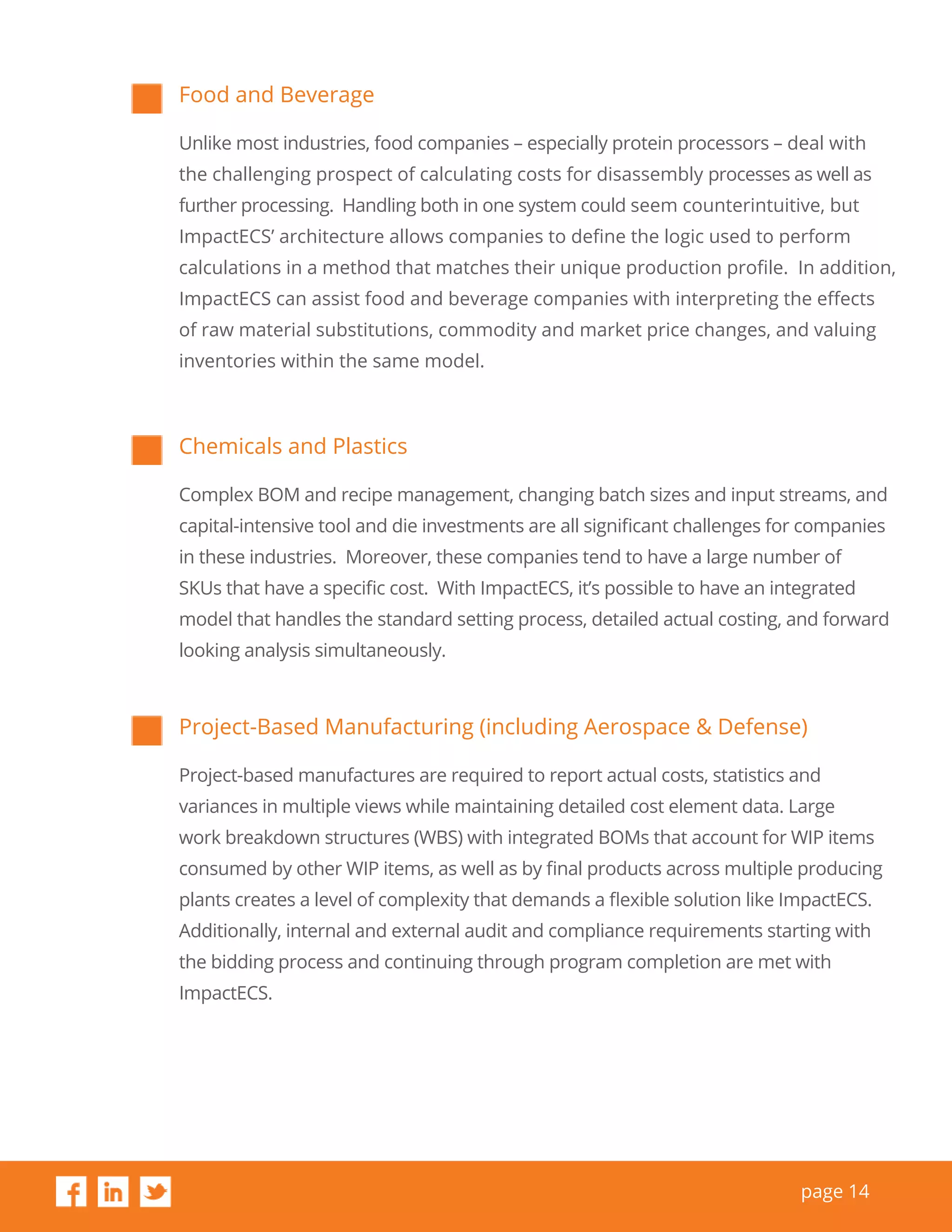 page 14
Food and Beverage
Unlike most industries, food companies – especially protein processors – deal with
the challenging prospect of calculating costs for disassembly processes as well as
further processing. Handling both in one system could seem counterintuitive, but
ImpactECS’ architecture allows companies to define the logic used to perform
calculations in a method that matches their unique production profile. In addition,
ImpactECS can assist food and beverage companies with interpreting the effects
of raw material substitutions, commodity and market price changes, and valuing
inventories within the same model.
Chemicals and Plastics
Complex BOM and recipe management, changing batch sizes and input streams, and
capital-intensive tool and die investments are all significant challenges for companies
in these industries. Moreover, these companies tend to have a large number of
SKUs that have a specific cost. With ImpactECS, it’s possible to have an integrated
model that handles the standard setting process, detailed actual costing, and forward
looking analysis simultaneously.
Project-Based Manufacturing (including Aerospace & Defense)
Project-based manufactures are required to report actual costs, statistics and
variances in multiple views while maintaining detailed cost element data. Large
work breakdown structures (WBS) with integrated BOMs that account for WIP items
consumed by other WIP items, as well as by final products across multiple producing
plants creates a level of complexity that demands a flexible solution like ImpactECS.
Additionally, internal and external audit and compliance requirements starting with
the bidding process and continuing through program completion are met with
ImpactECS.
 