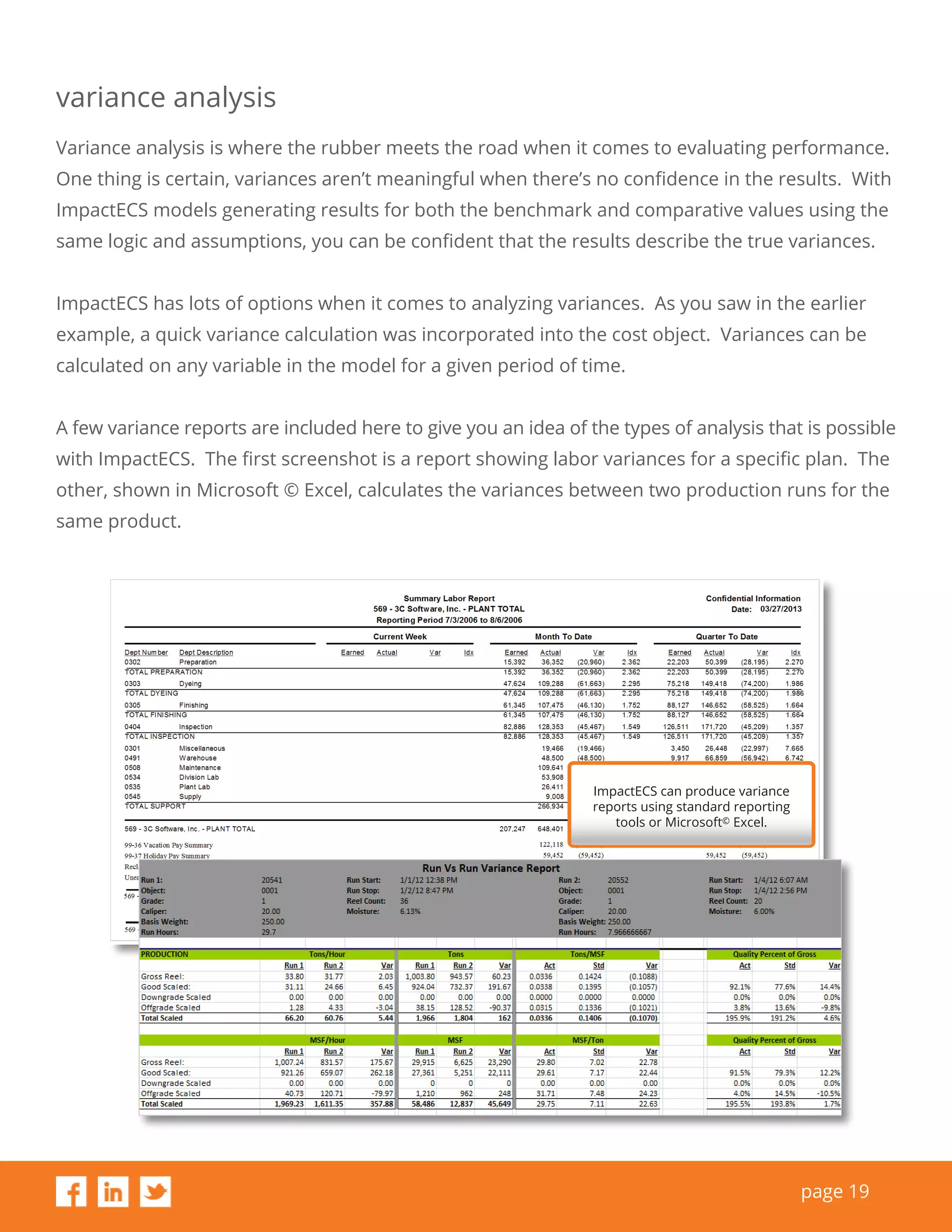page 19
variance analysis
Variance analysis is where the rubber meets the road when it comes to evaluating performance.
One thing is certain, variances aren’t meaningful when there’s no confidence in the results. With
ImpactECS models generating results for both the benchmark and comparative values using the
same logic and assumptions, you can be confident that the results describe the true variances.
ImpactECS has lots of options when it comes to analyzing variances. As you saw in the earlier
example, a quick variance calculation was incorporated into the cost object. Variances can be
calculated on any variable in the model for a given period of time.
A few variance reports are included here to give you an idea of the types of analysis that is possible
with ImpactECS. The first screenshot is a report showing labor variances for a specific plan. The
other, shown in Microsoft © Excel, calculates the variances between two production runs for the
same product.
ImpactECS can produce variance
reports using standard reporting
tools or Microsoft© Excel.
 